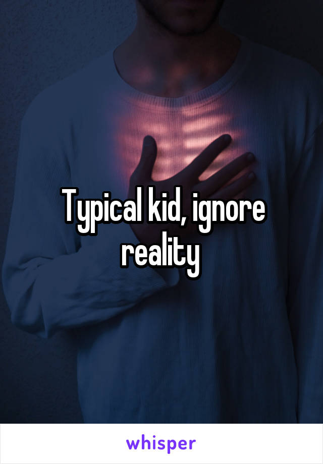 Typical kid, ignore reality 