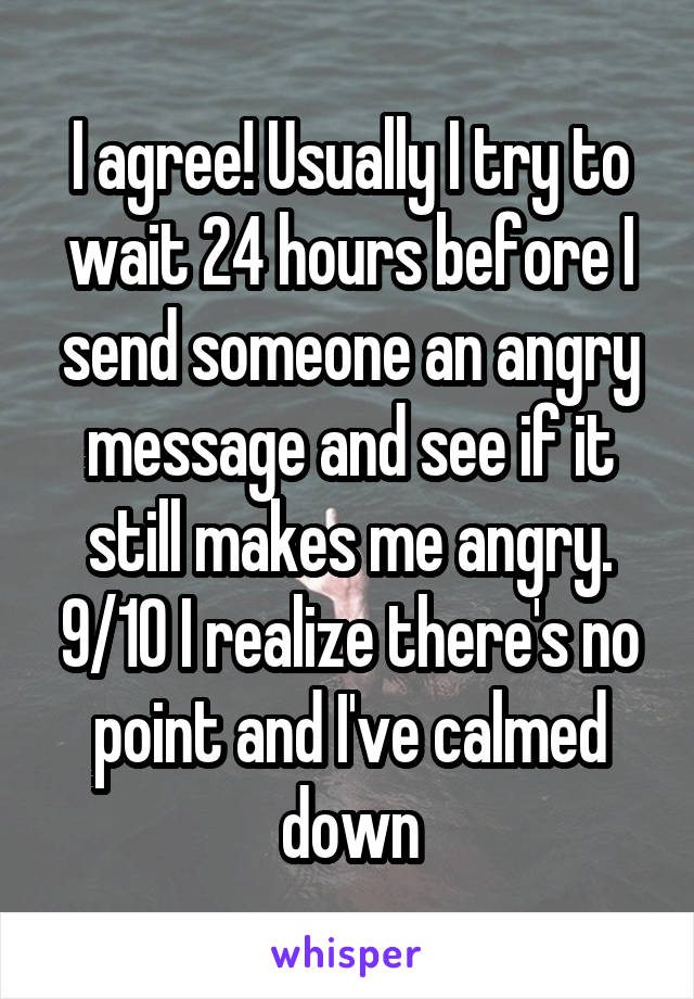 I agree! Usually I try to wait 24 hours before I send someone an angry message and see if it still makes me angry. 9/10 I realize there's no point and I've calmed down