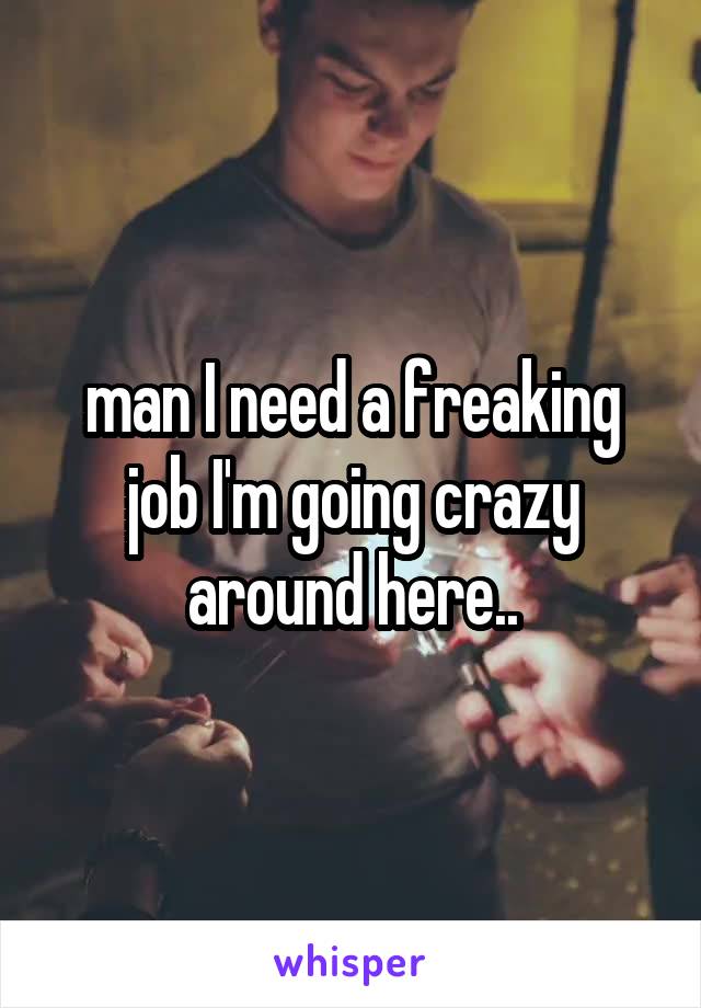 man I need a freaking job I'm going crazy around here..