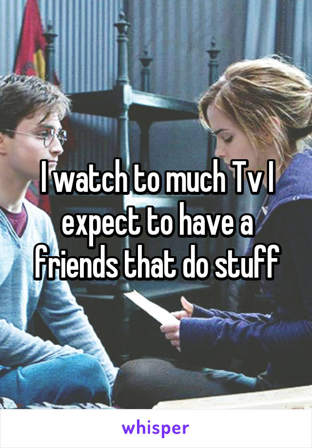 I watch to much Tv I expect to have a friends that do stuff