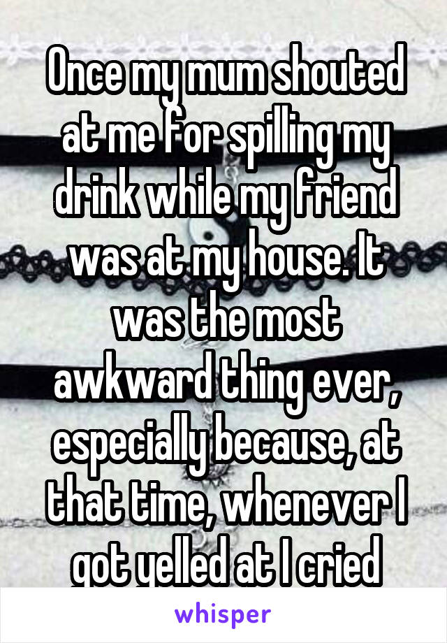 Once my mum shouted at me for spilling my drink while my friend was at my house. It was the most awkward thing ever, especially because, at that time, whenever I got yelled at I cried