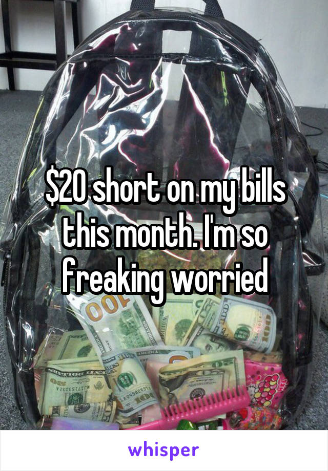 $20 short on my bills this month. I'm so freaking worried