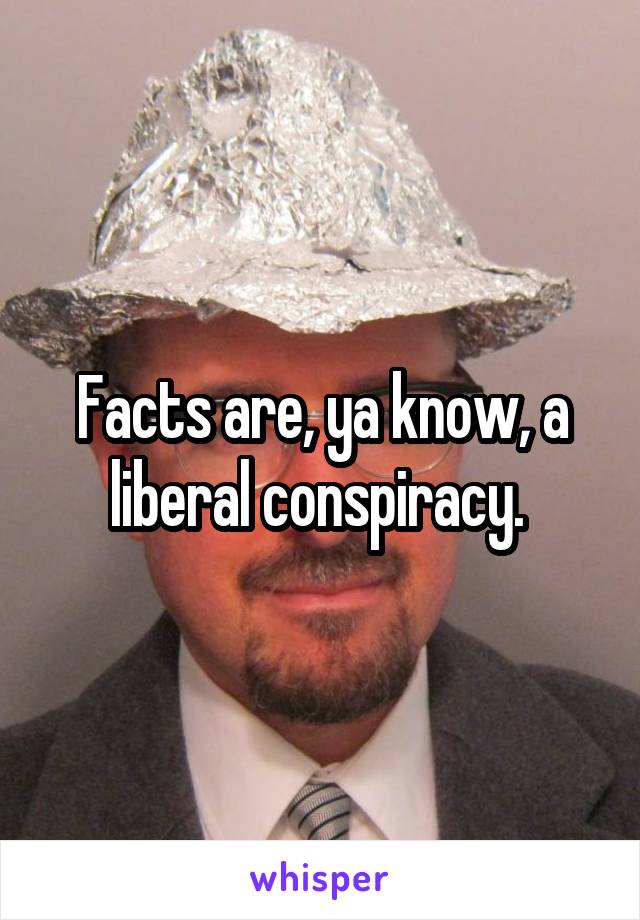 Facts are, ya know, a liberal conspiracy. 