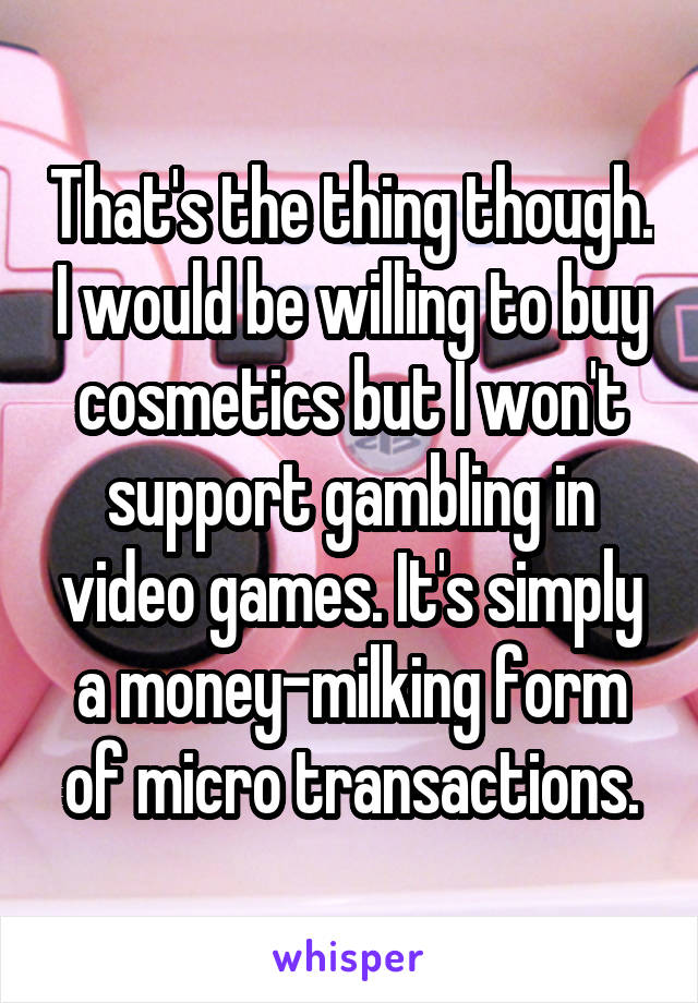 That's the thing though. I would be willing to buy cosmetics but I won't support gambling in video games. It's simply a money-milking form of micro transactions.