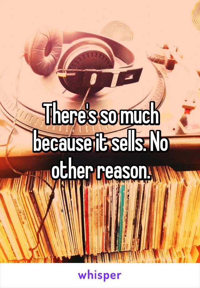There's so much because it sells. No other reason.
