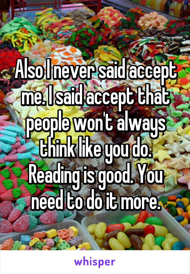 Also I never said accept me. I said accept that people won't always think like you do. Reading is good. You need to do it more.