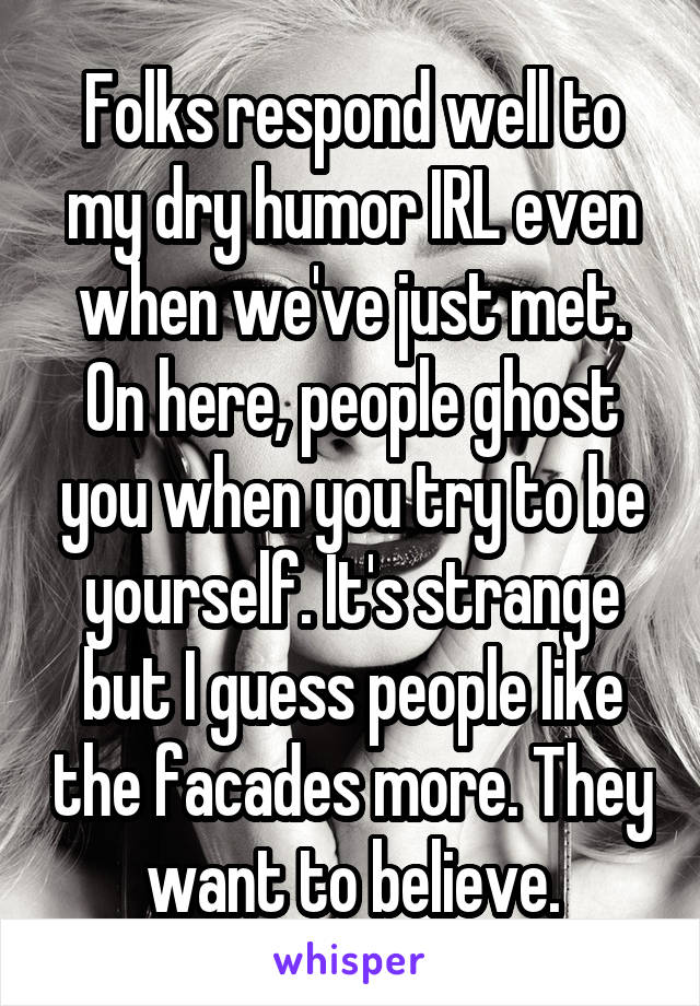 Folks respond well to my dry humor IRL even when we've just met. On here, people ghost you when you try to be yourself. It's strange but I guess people like the facades more. They want to believe.
