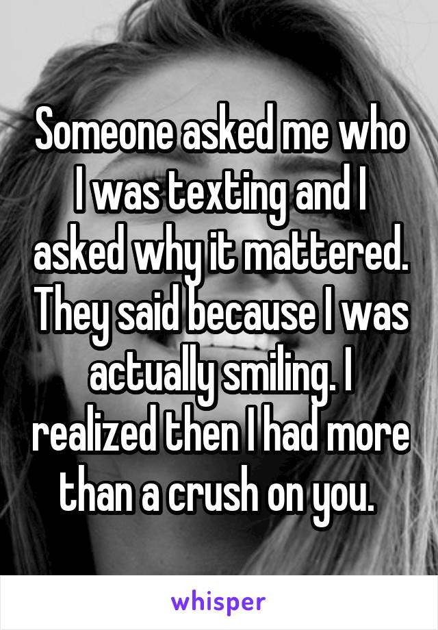 Someone asked me who I was texting and I asked why it mattered. They said because I was actually smiling. I realized then I had more than a crush on you. 
