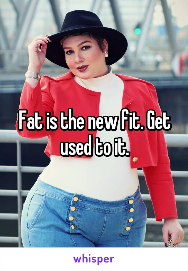 Fat is the new fit. Get used to it.