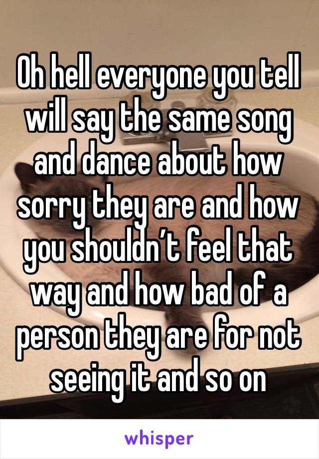 Oh hell everyone you tell will say the same song and dance about how sorry they are and how you shouldn’t feel that way and how bad of a person they are for not seeing it and so on 