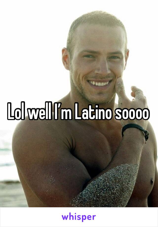 Lol well I’m Latino soooo