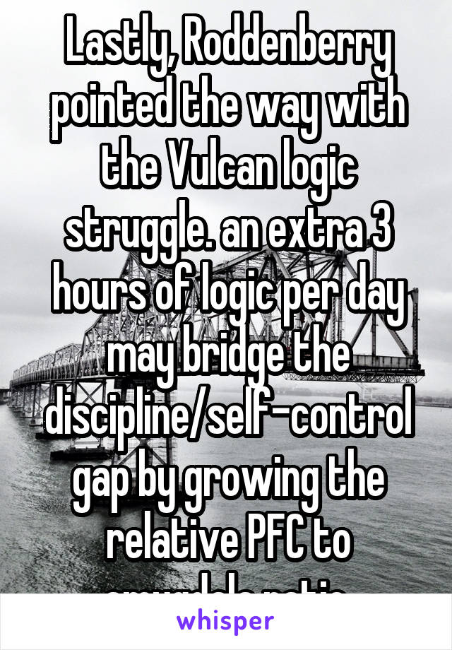 Lastly, Roddenberry pointed the way with the Vulcan logic struggle. an extra 3 hours of logic per day may bridge the discipline/self-control gap by growing the relative PFC to amygdala ratio.