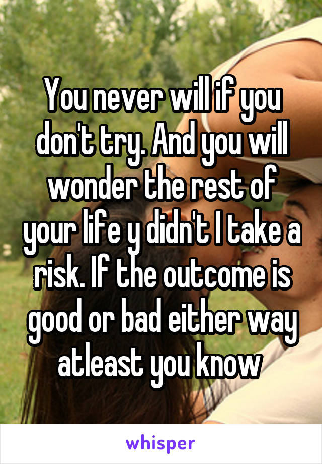You never will if you don't try. And you will wonder the rest of your life y didn't I take a risk. If the outcome is good or bad either way atleast you know 