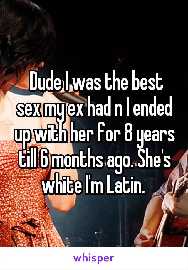  Dude I was the best sex my ex had n I ended up with her for 8 years till 6 months ago. She's white I'm Latin. 
