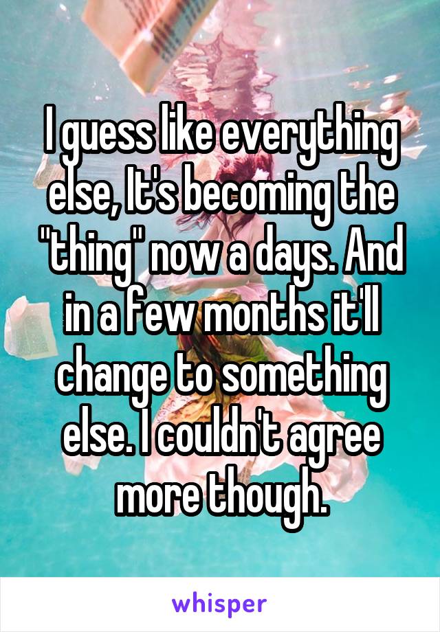 I guess like everything else, It's becoming the "thing" now a days. And in a few months it'll change to something else. I couldn't agree more though.