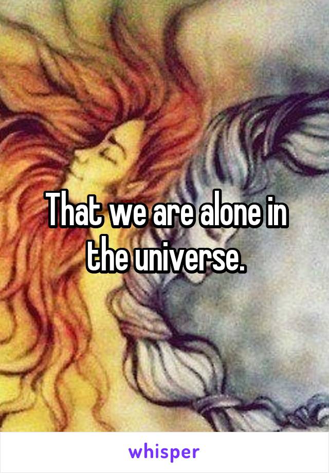 That we are alone in the universe.