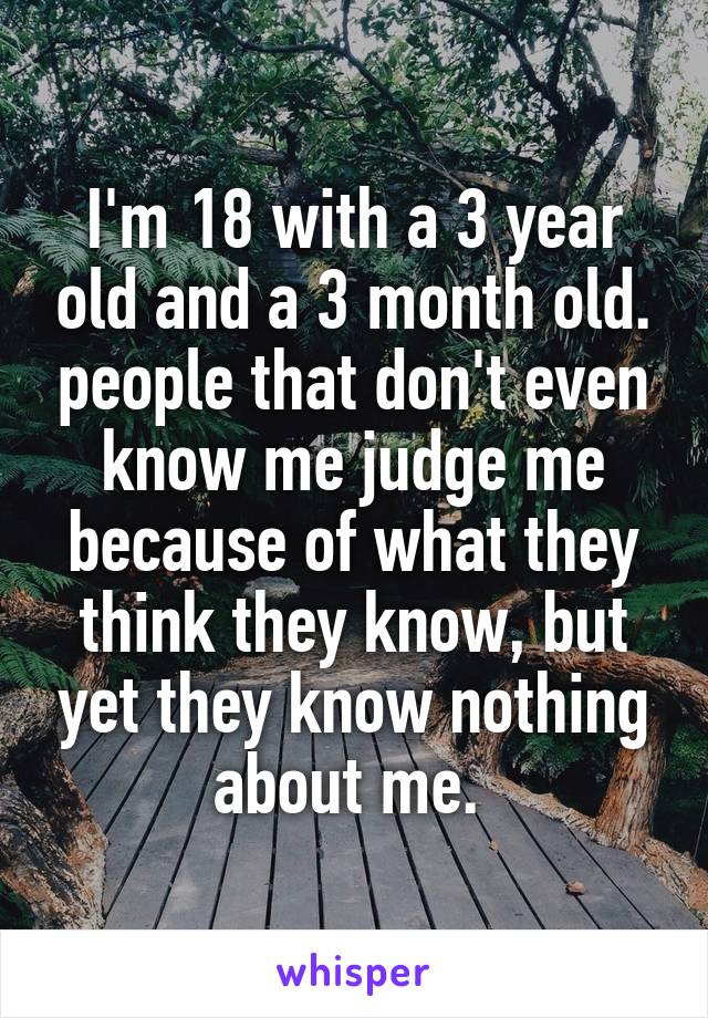 I'm 18 with a 3 year old and a 3 month old. people that don't even know me judge me because of what they think they know, but yet they know nothing about me. 