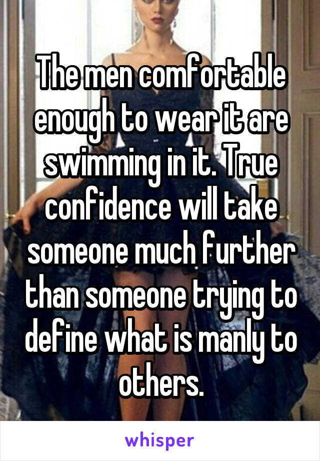 The men comfortable enough to wear it are swimming in it. True confidence will take someone much further than someone trying to define what is manly to others.