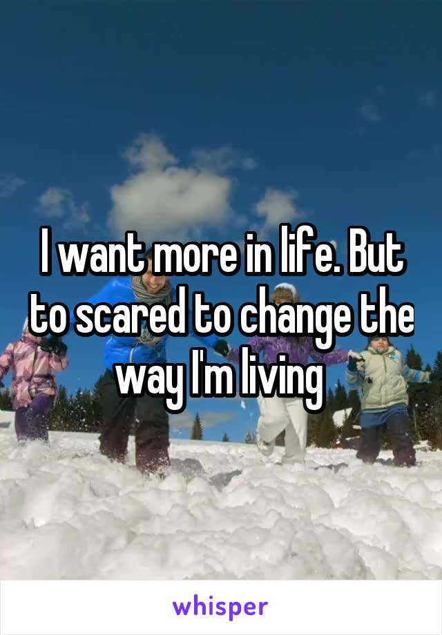 I want more in life. But to scared to change the way I'm living 