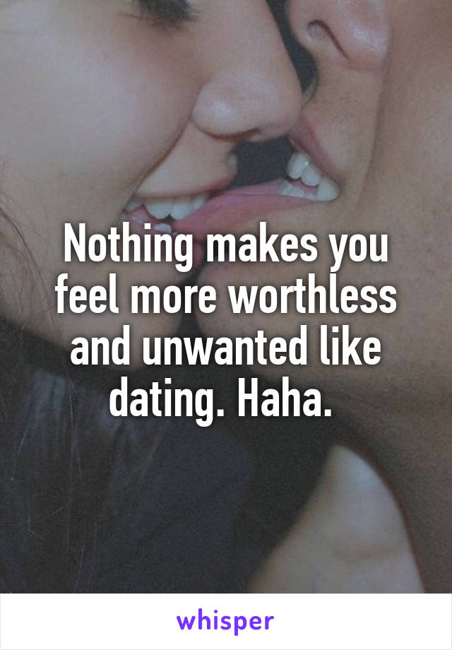 Nothing makes you feel more worthless and unwanted like dating. Haha. 