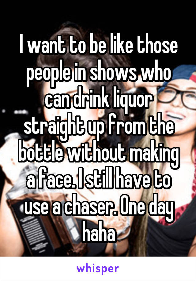 I want to be like those people in shows who can drink liquor straight up from the bottle without making a face. I still have to use a chaser. One day haha
