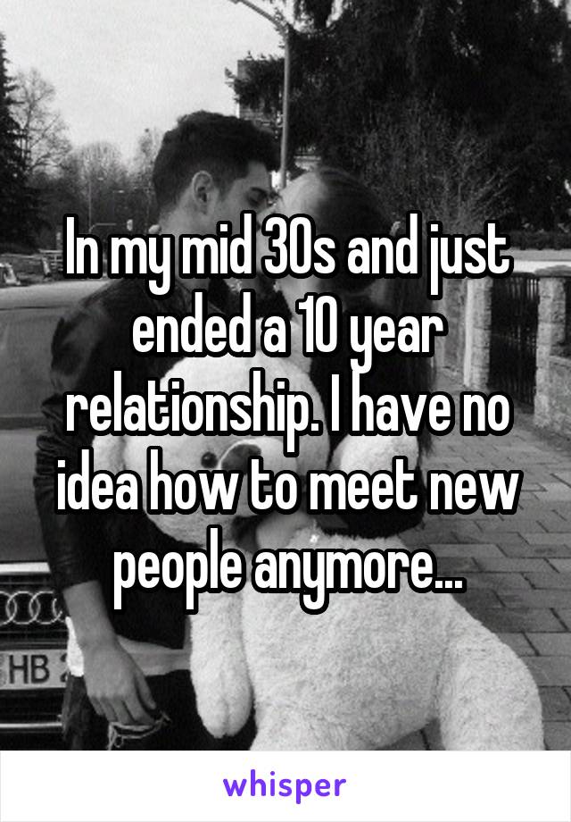 In my mid 30s and just ended a 10 year relationship. I have no idea how to meet new people anymore...