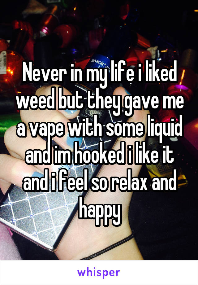 Never in my life i liked weed but they gave me a vape with some liquid and im hooked i like it and i feel so relax and happy
