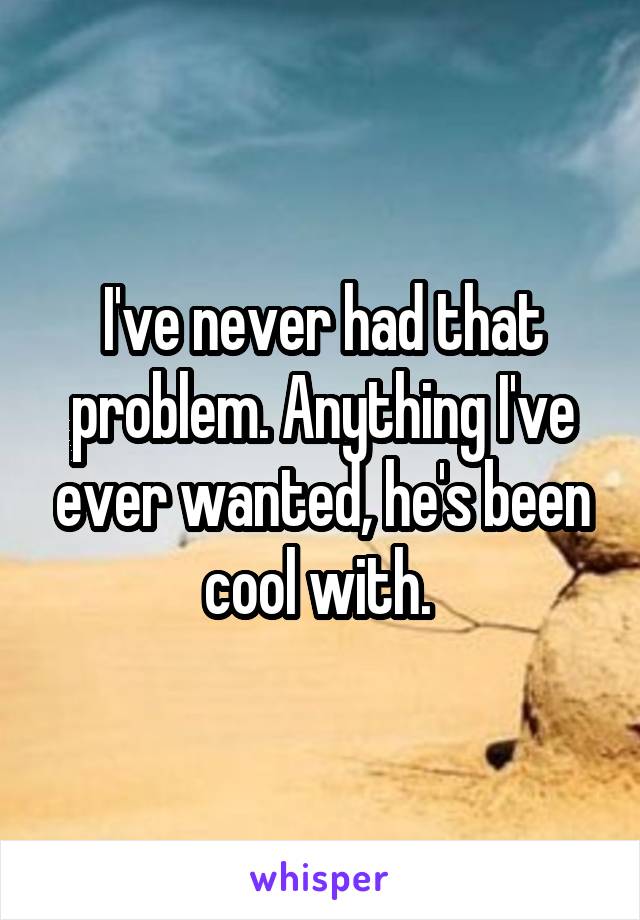 I've never had that problem. Anything I've ever wanted, he's been cool with. 