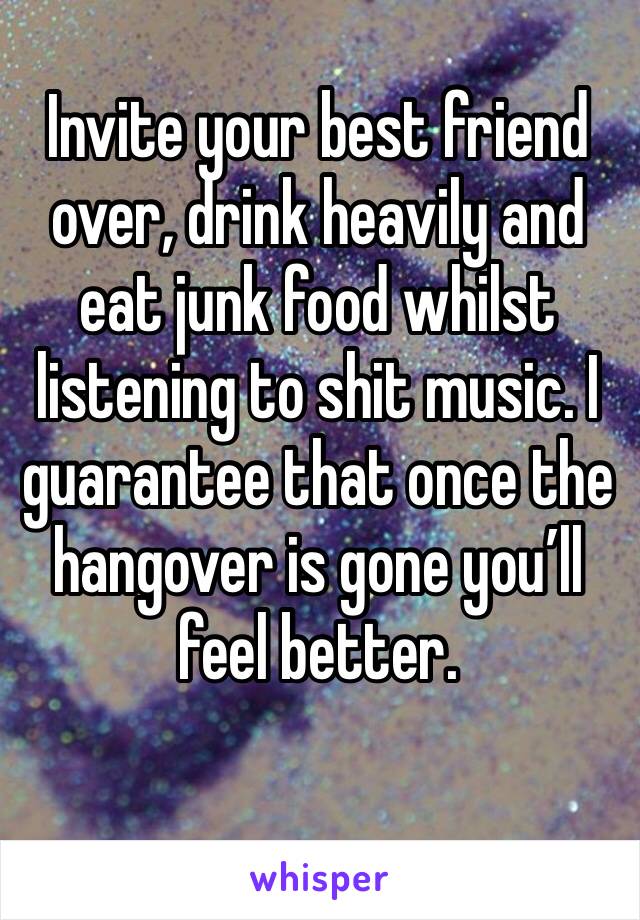 Invite your best friend over, drink heavily and eat junk food whilst listening to shit music. I guarantee that once the hangover is gone you’ll feel better.