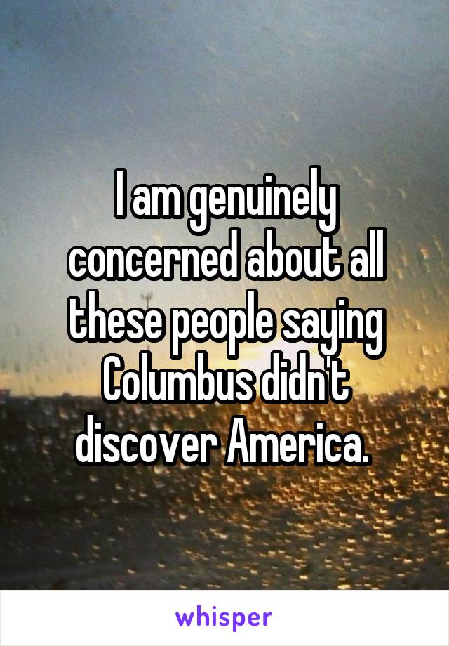 I am genuinely concerned about all these people saying Columbus didn't discover America. 