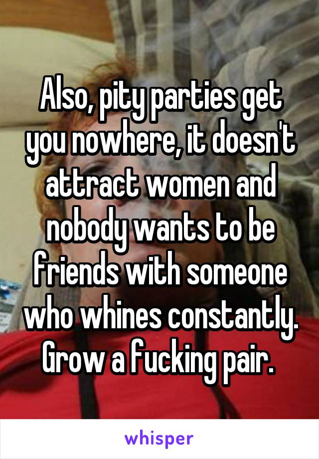 Also, pity parties get you nowhere, it doesn't attract women and nobody wants to be friends with someone who whines constantly. Grow a fucking pair. 