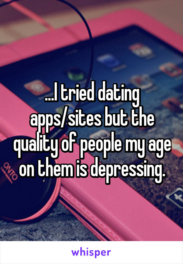 ...I tried dating apps/sites but the quality of people my age on them is depressing.