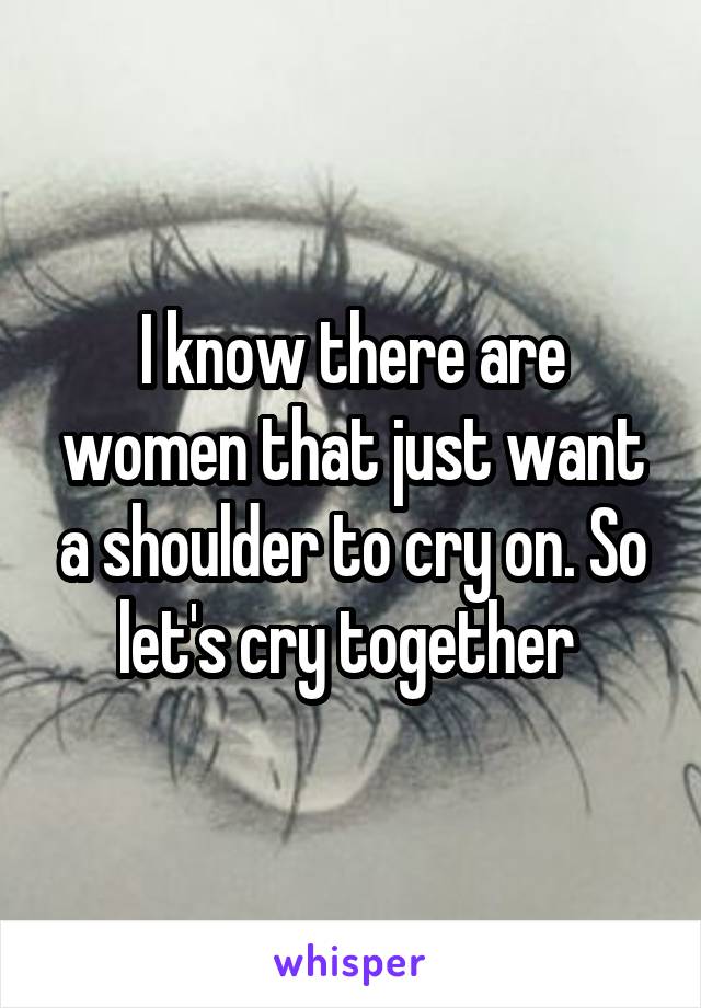 I know there are women that just want a shoulder to cry on. So let's cry together 