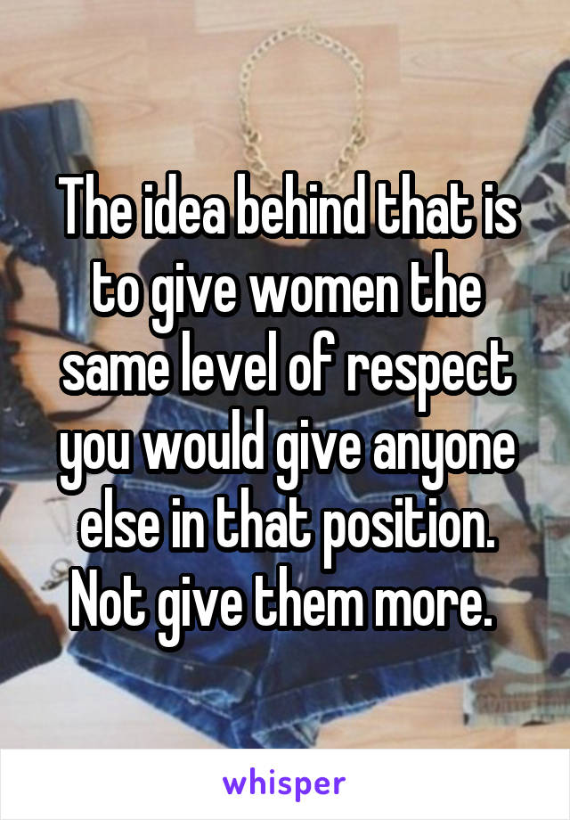 The idea behind that is to give women the same level of respect you would give anyone else in that position. Not give them more. 