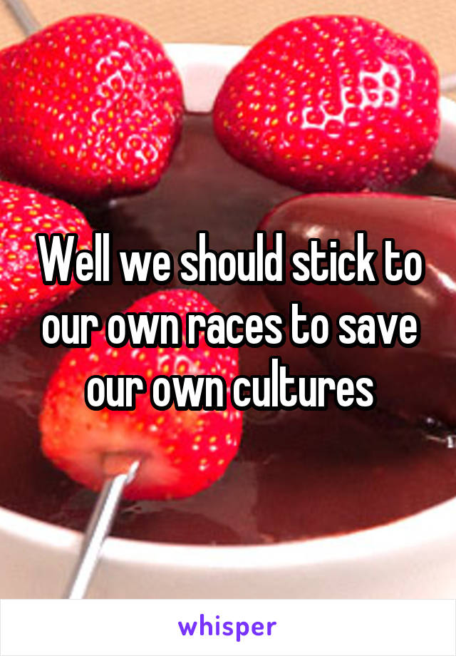 Well we should stick to our own races to save our own cultures