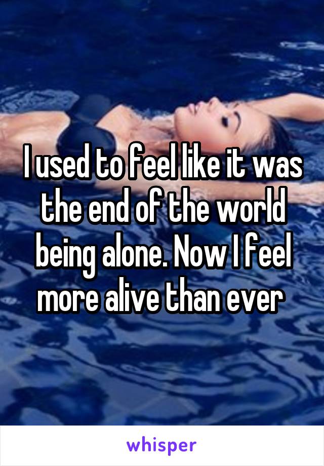 I used to feel like it was the end of the world being alone. Now I feel more alive than ever 