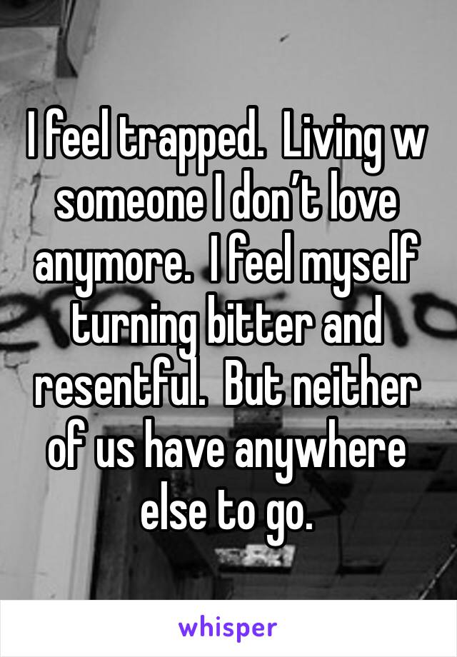I feel trapped.  Living w someone I don’t love anymore.  I feel myself turning bitter and resentful.  But neither of us have anywhere else to go.