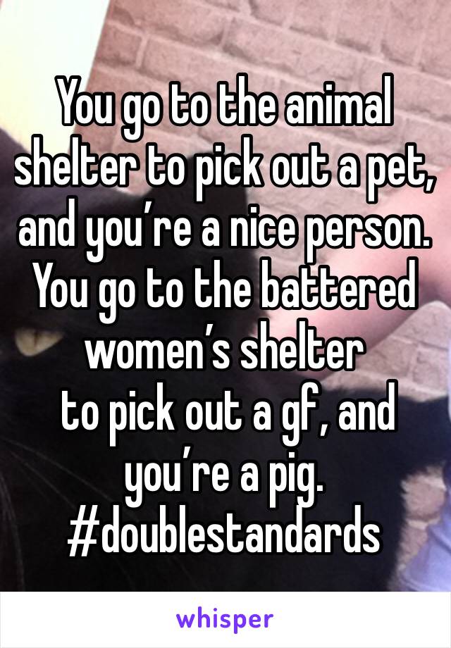 You go to the animal shelter to pick out a pet, and you’re a nice person. You go to the battered women’s shelter
 to pick out a gf, and you’re a pig.
#doublestandards