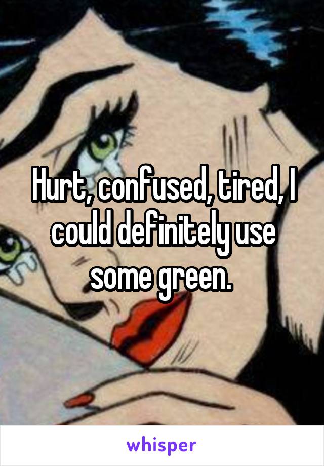 Hurt, confused, tired, I could definitely use some green. 