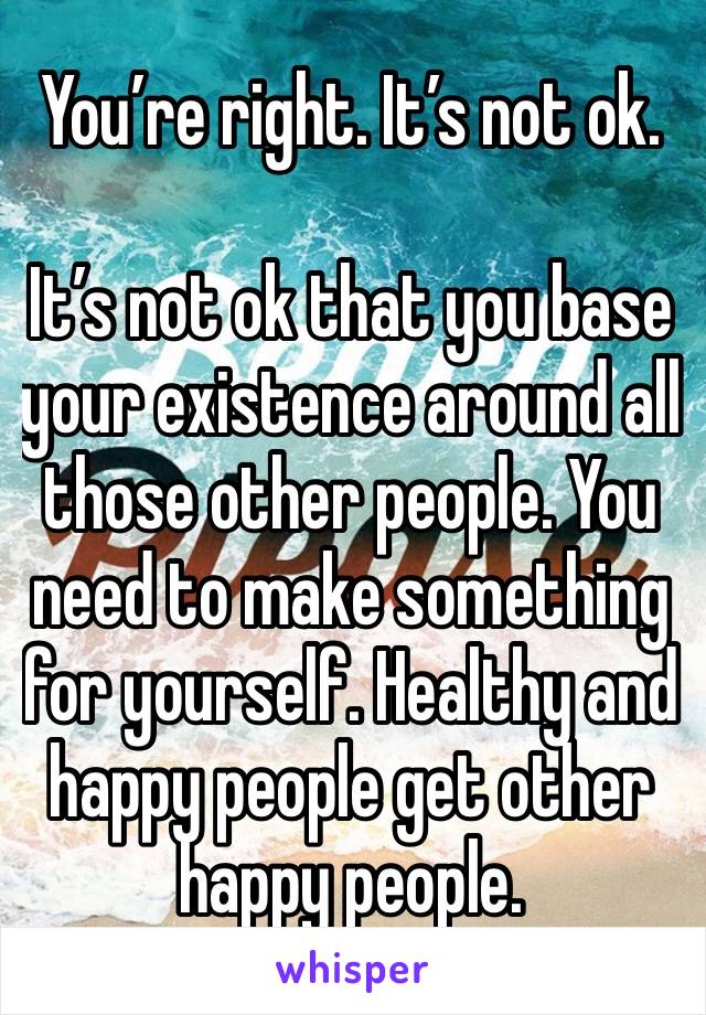 You’re right. It’s not ok. 

It’s not ok that you base your existence around all those other people. You need to make something for yourself. Healthy and happy people get other happy people. 