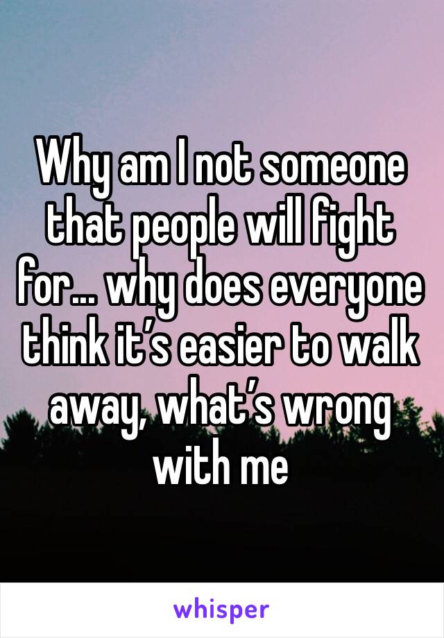 Why am I not someone that people will fight for... why does everyone think it’s easier to walk away, what’s wrong with me 