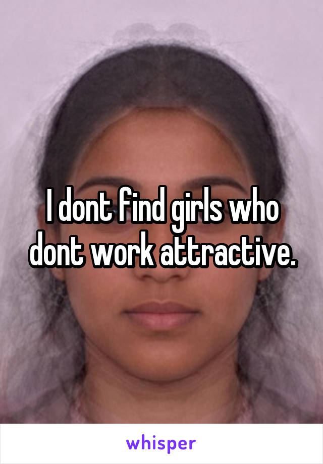 I dont find girls who dont work attractive.