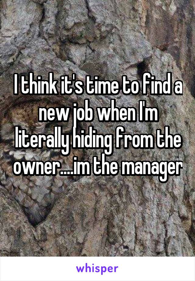 I think it's time to find a new job when I'm literally hiding from the owner....im the manager 