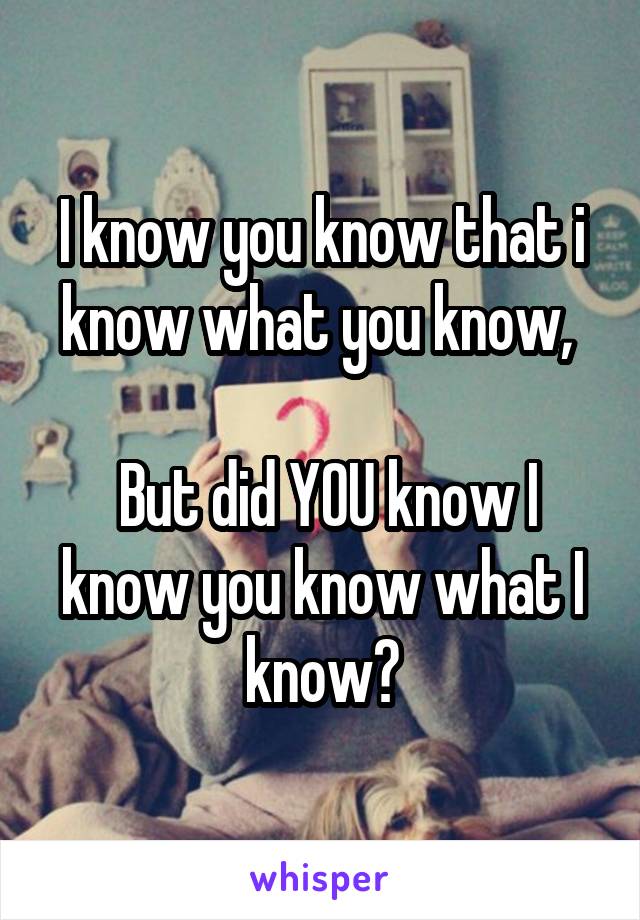 I know you know that i know what you know, 

 But did YOU know I know you know what I know?