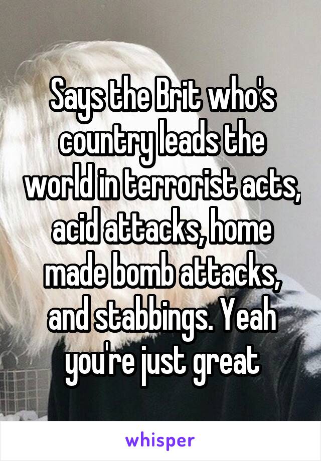 Says the Brit who's country leads the world in terrorist acts, acid attacks, home made bomb attacks, and stabbings. Yeah you're just great