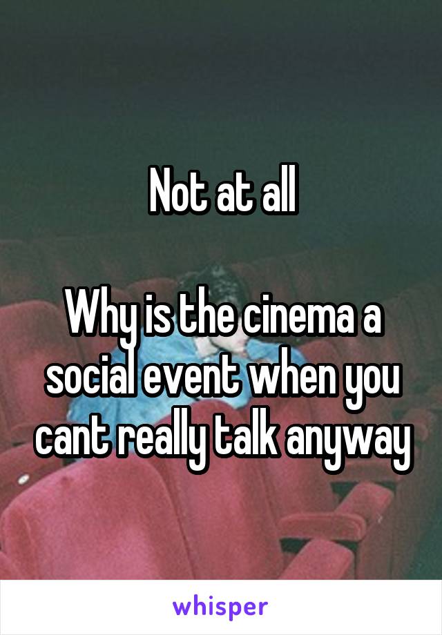 Not at all

Why is the cinema a social event when you cant really talk anyway
