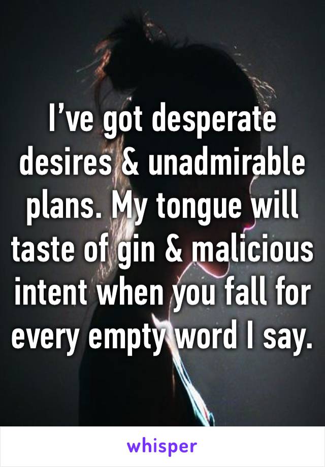 I’ve got desperate desires & unadmirable plans. My tongue will taste of gin & malicious intent when you fall for every empty word I say. 