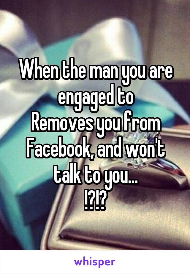 When the man you are engaged to
Removes you from Facebook, and won't talk to you...
!?!?