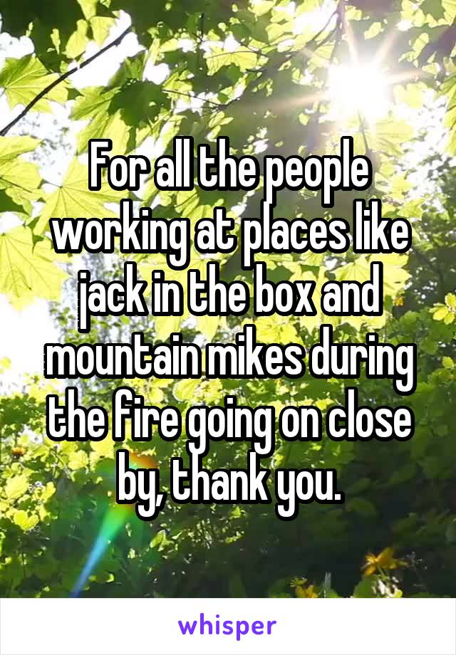 For all the people working at places like jack in the box and mountain mikes during the fire going on close by, thank you.