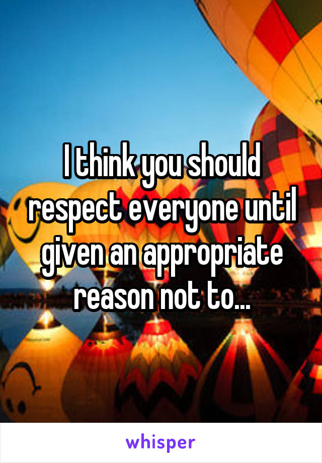 I think you should respect everyone until given an appropriate reason not to...